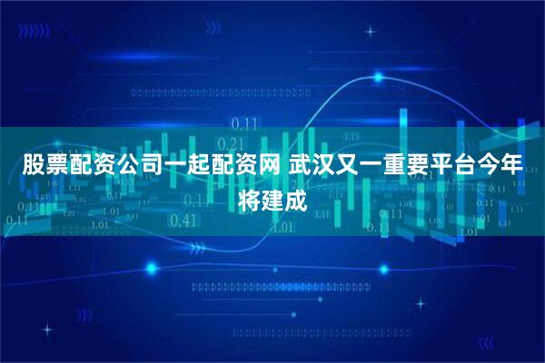 股票配资公司一起配资网 武汉又一重要平台今年将建成