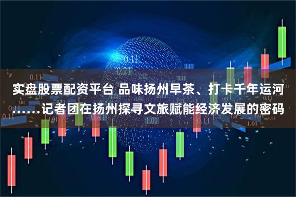 实盘股票配资平台 品味扬州早茶、打卡千年运河……记者团在扬州探寻文旅赋能经济发展的密码