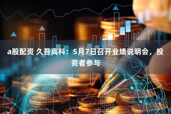 a股配资 久吾高科：5月7日召开业绩说明会，投资者参与