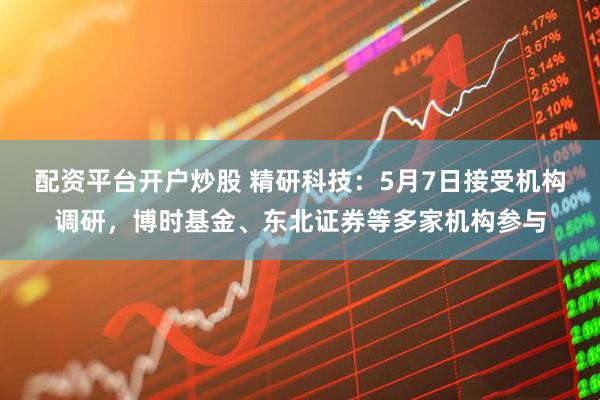配资平台开户炒股 精研科技：5月7日接受机构调研，博时基金、东北证券等多家机构参与