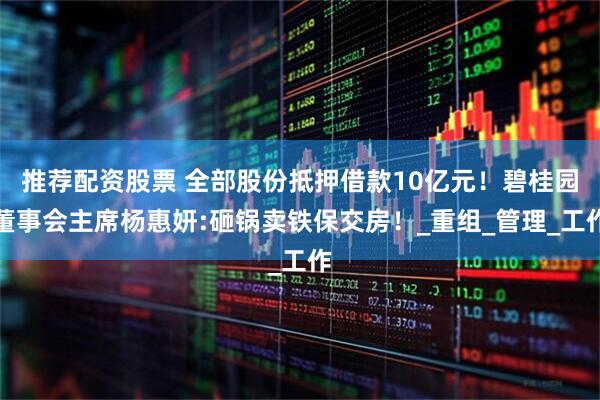 推荐配资股票 全部股份抵押借款10亿元！碧桂园董事会主席杨惠妍:砸锅卖铁保交房！_重组_管理_工作