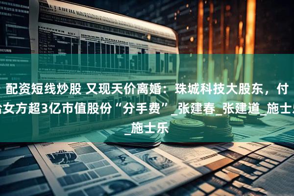 配资短线炒股 又现天价离婚：珠城科技大股东，付给女方超3亿市值股份“分手费”_张建春_张建道_施士乐