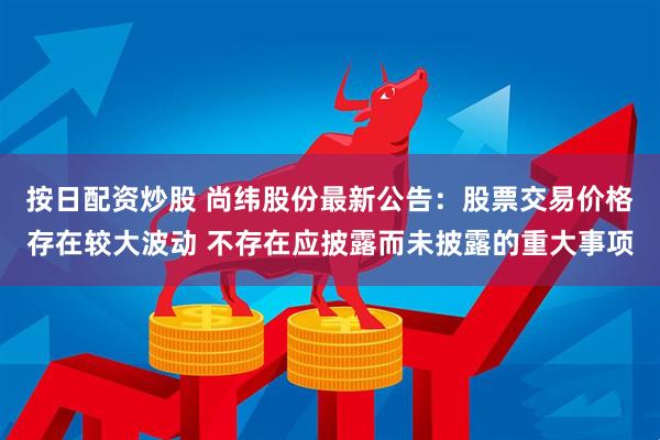按日配资炒股 尚纬股份最新公告：股票交易价格存在较大波动 不存在应披露而未披露的重大事项