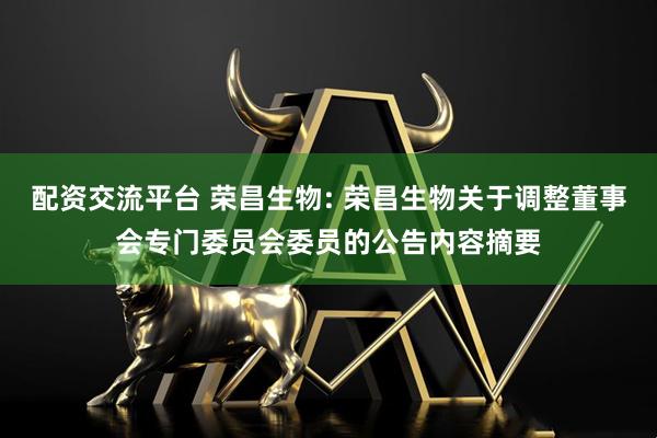 配资交流平台 荣昌生物: 荣昌生物关于调整董事会专门委员会委员的公告内容摘要
