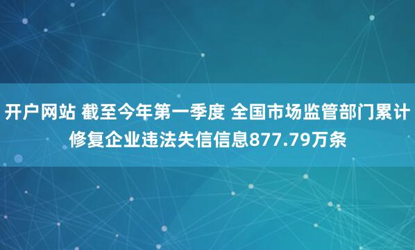 开户网站 截至今年第一季度 全国市场监管部门累计修复企业违法失信信息877.79万条