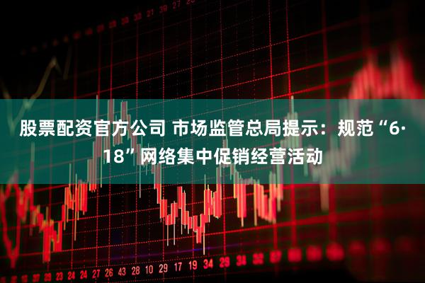 股票配资官方公司 市场监管总局提示：规范“6·18”网络集中促销经营活动