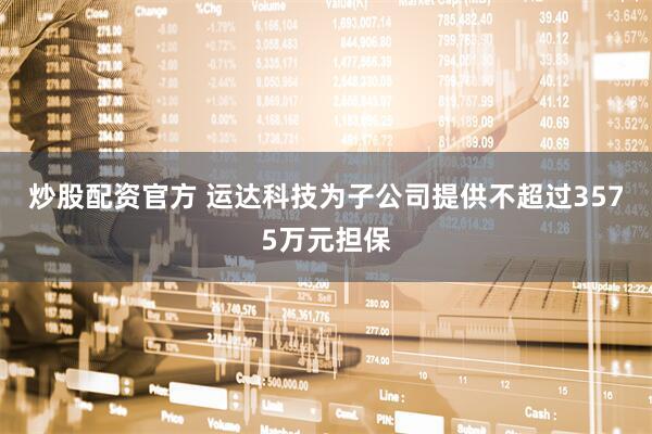 炒股配资官方 运达科技为子公司提供不超过3575万元担保