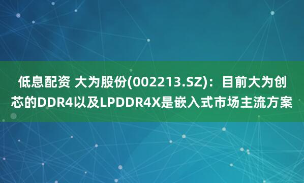 低息配资 大为股份(002213.SZ)：目前大为创芯的DDR4以及LPDDR4X是嵌入式市场主流方案