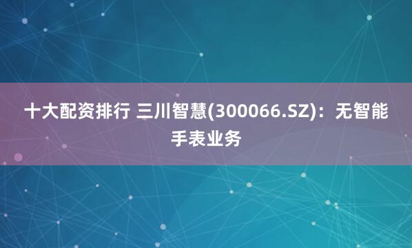 十大配资排行 三川智慧(300066.SZ)：无智能手表业务