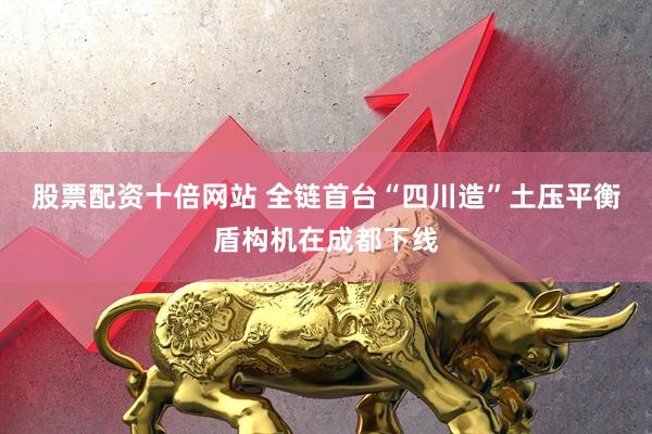 股票配资十倍网站 全链首台“四川造”土压平衡盾构机在成都下线