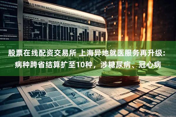 股票在线配资交易所 上海异地就医服务再升级: 病种跨省结算扩至10种，涉糖尿病、冠心病