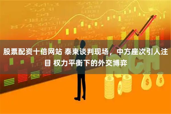 股票配资十倍网站 泰柬谈判现场，中方座次引人注目 权力平衡下的外交博弈