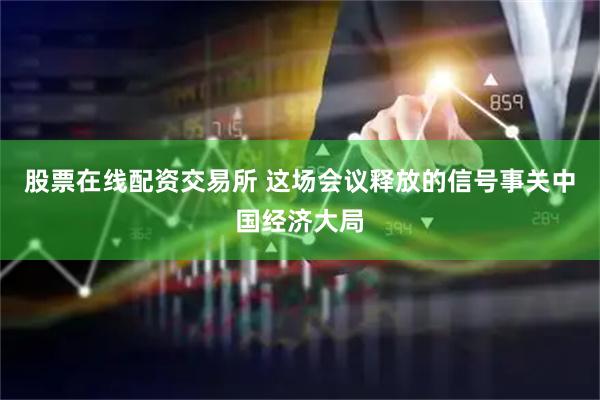 股票在线配资交易所 这场会议释放的信号事关中国经济大局