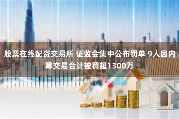 股票在线配资交易所 证监会集中公布罚单 9人因内幕交易合计被罚超1300万