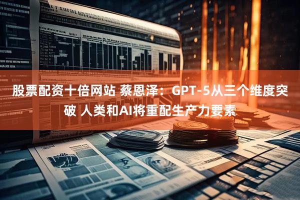 股票配资十倍网站 蔡恩泽：GPT-5从三个维度突破 人类和AI将重配生产力要素