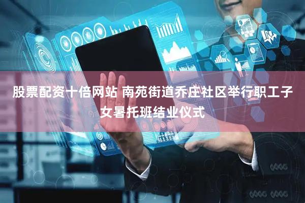 股票配资十倍网站 南苑街道乔庄社区举行职工子女暑托班结业仪式
