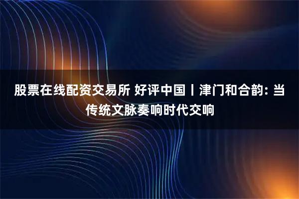 股票在线配资交易所 好评中国丨津门和合韵: 当传统文脉奏响时代交响