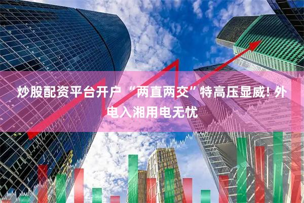 炒股配资平台开户 “两直两交”特高压显威! 外电入湘用电无忧