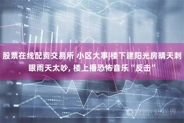 股票在线配资交易所 小区大事|楼下建阳光房晴天刺眼雨天太吵, 楼上播恐怖音乐“反击”