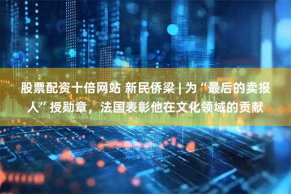 股票配资十倍网站 新民侨梁 | 为“最后的卖报人”授勋章，法国表彰他在文化领域的贡献