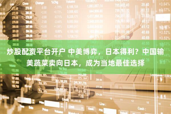炒股配资平台开户 中美博弈，日本得利？中国输美蔬菜卖向日本，成为当地最佳选择