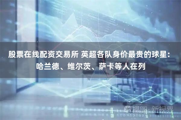股票在线配资交易所 英超各队身价最贵的球星: 哈兰德、维尔茨、萨卡等人在列