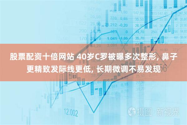 股票配资十倍网站 40岁C罗被曝多次整形, 鼻子更精致发际线更低, 长期微调不易发现