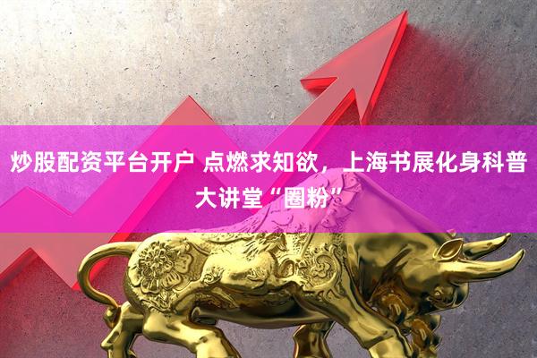 炒股配资平台开户 点燃求知欲，上海书展化身科普大讲堂“圈粉”