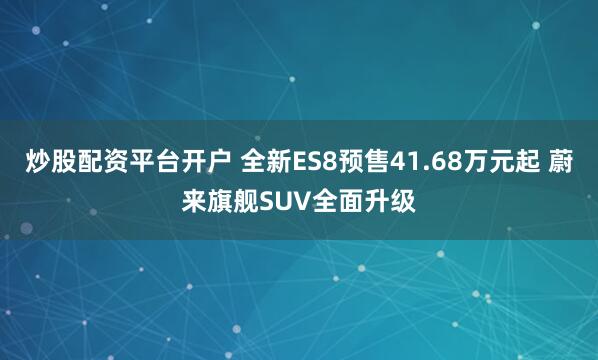 炒股配资平台开户 全新ES8预售41.68万元起 蔚来旗舰SUV全面升级