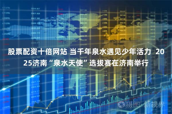 股票配资十倍网站 当千年泉水遇见少年活力  2025济南“泉水天使”选拔赛在济南举行