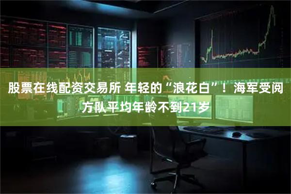 股票在线配资交易所 年轻的“浪花白”！海军受阅方队平均年龄不到21岁