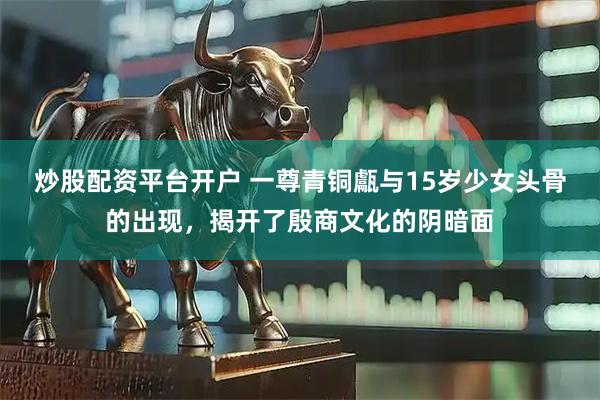 炒股配资平台开户 一尊青铜甗与15岁少女头骨的出现，揭开了殷商文化的阴暗面
