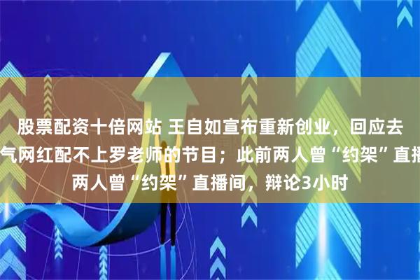 股票配资十倍网站 王自如宣布重新创业，回应去罗永浩播客：过气网红配不上罗老师的节目；此前两人曾“约架”直播间，辩论3小时