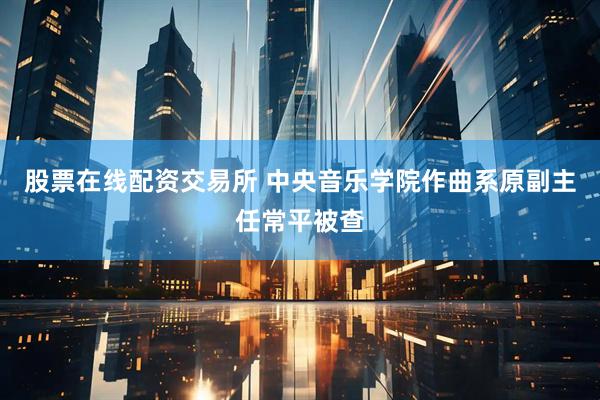 股票在线配资交易所 中央音乐学院作曲系原副主任常平被查