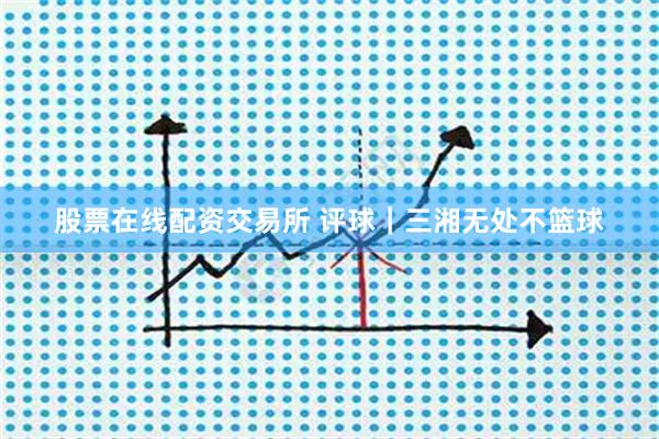 股票在线配资交易所 评球｜三湘无处不篮球