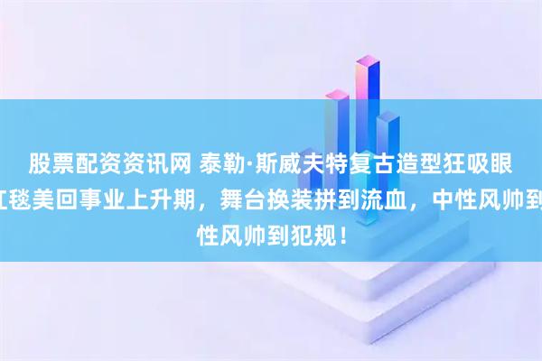 股票配资资讯网 泰勒·斯威夫特复古造型狂吸眼球！红毯美回事业上升期，舞台换装拼到流血，中性风帅到犯规！