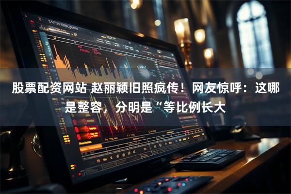 股票配资网站 赵丽颖旧照疯传！网友惊呼：这哪是整容，分明是“等比例长大