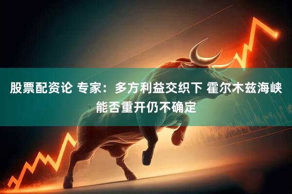 股票配资论 专家：多方利益交织下 霍尔木兹海峡能否重开仍不确定