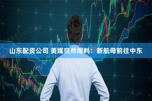 山东配资公司 美媒突然爆料：新航母前往中东