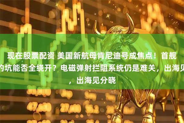现在股票配资 美国新航母肯尼迪号成焦点！首舰踩过的坑能否全绕开？电磁弹射拦阻系统仍是难关，出海见分晓
