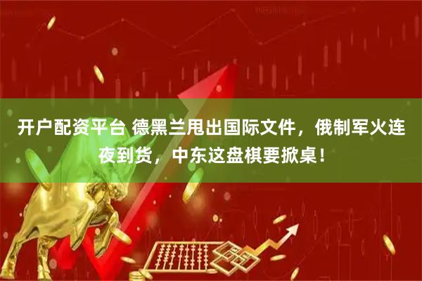 开户配资平台 德黑兰甩出国际文件，俄制军火连夜到货，中东这盘棋要掀桌！