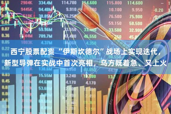 西宁股票配资 “伊斯坎德尔”战场上实现迭代，新型导弹在实战中首次亮相，乌方既着急、又上火