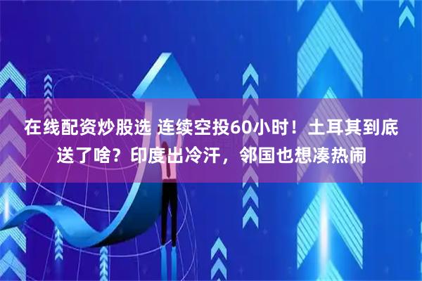 在线配资炒股选 连续空投60小时！土耳其到底送了啥？印度出冷汗，邻国也想凑热闹