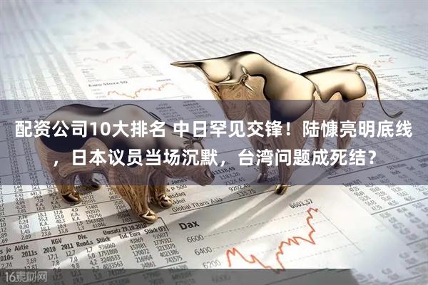 配资公司10大排名 中日罕见交锋！陆慷亮明底线，日本议员当场沉默，台湾问题成死结？