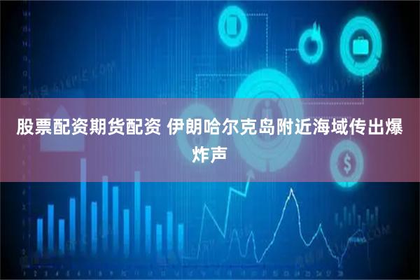 股票配资期货配资 伊朗哈尔克岛附近海域传出爆炸声