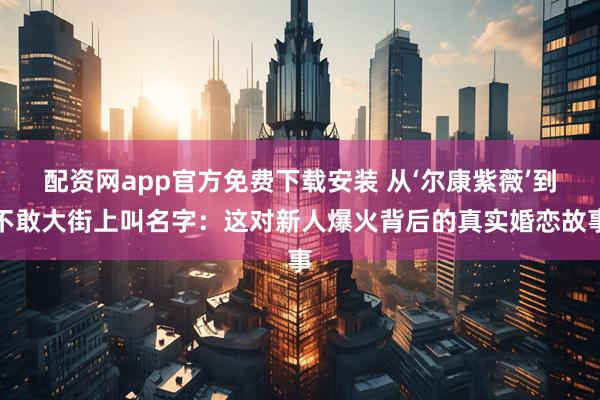 配资网app官方免费下载安装 从‘尔康紫薇’到不敢大街上叫名字：这对新人爆火背后的真实婚恋故事
