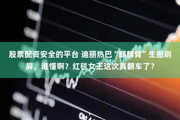 股票配资安全的平台 迪丽热巴“麒麟臂”生图刷屏，谁懂啊？红毯女王这次真翻车了？
